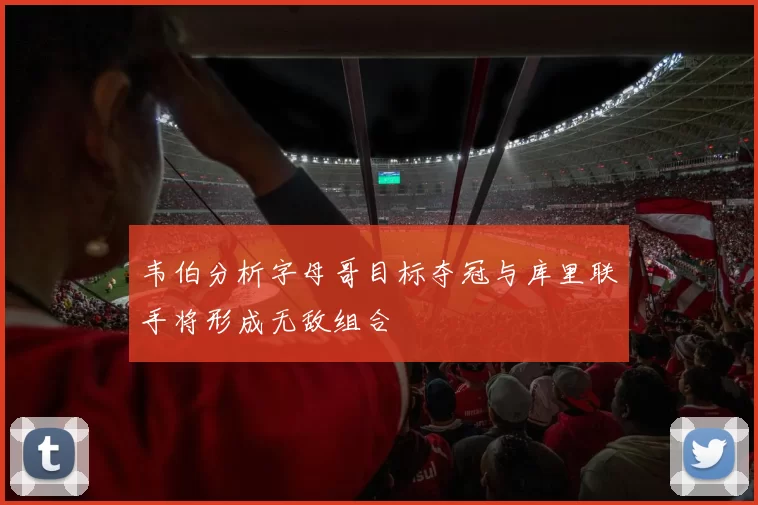 韦伯分析字母哥目标夺冠与库里联手将形成无敌组合