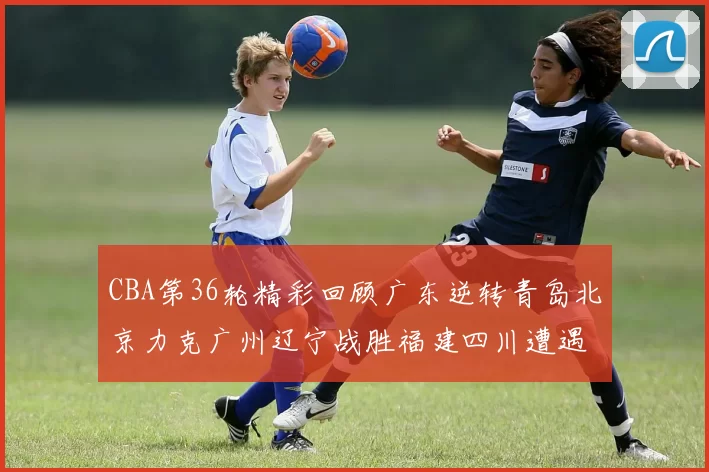 CBA第36轮精彩回顾广东逆转青岛北京力克广州辽宁战胜福建四川遭遇36连败困境