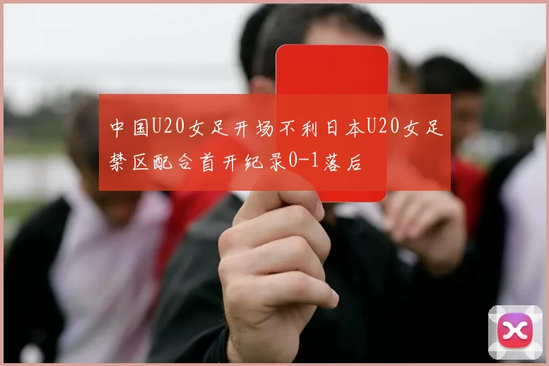 中国U20女足开场不利日本U20女足禁区配合首开纪录0-1落后