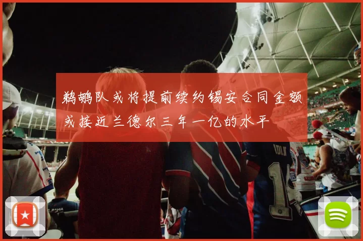 鹈鹕队或将提前续约锡安合同金额或接近兰德尔三年一亿的水平