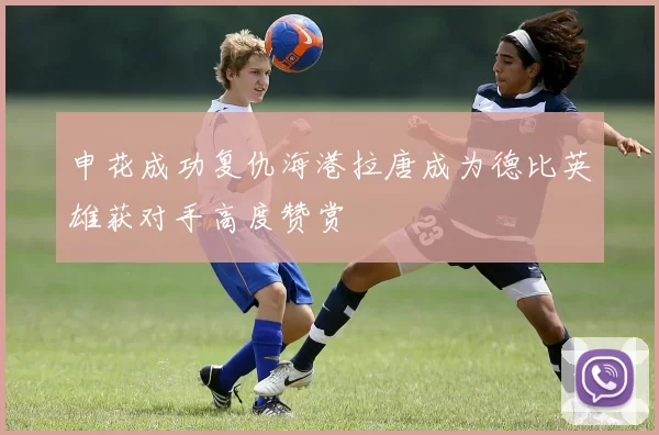 申花成功复仇海港拉唐成为德比英雄获对手高度赞赏