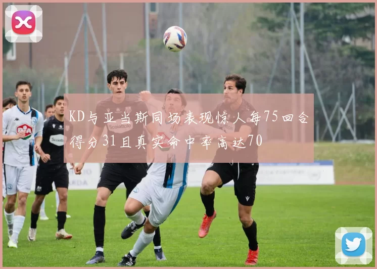KD与亚当斯同场表现惊人每75回合得分31且真实命中率高达70