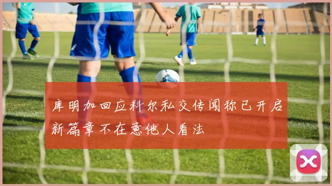 库明加回应科尔私交传闻称已开启新篇章不在意他人看法