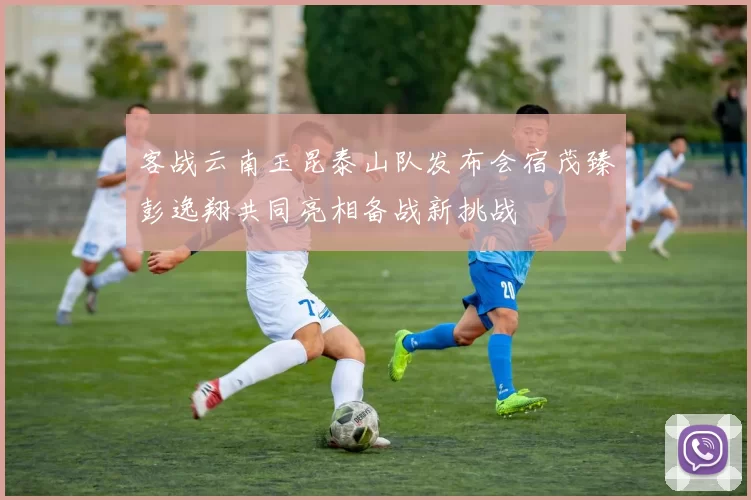 客战云南玉昆泰山队发布会宿茂臻彭逸翔共同亮相备战新挑战