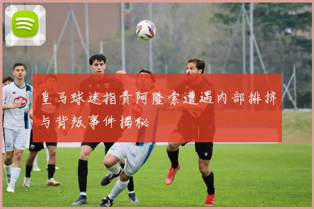 皇马球迷指责阿隆索遭遇内部排挤与背叛事件揭秘