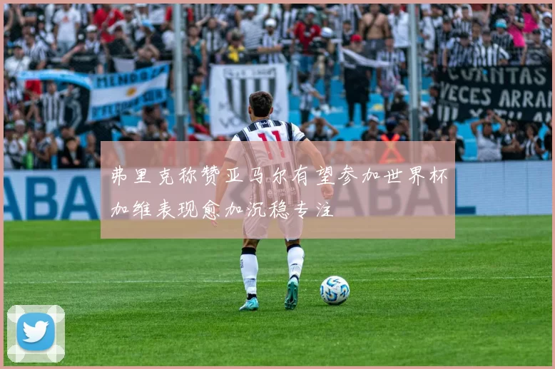 弗里克称赞亚马尔有望参加世界杯加维表现愈加沉稳专注
