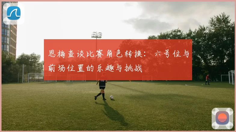 恩梅查谈比赛角色转换：六号位与前场位置的乐趣与挑战