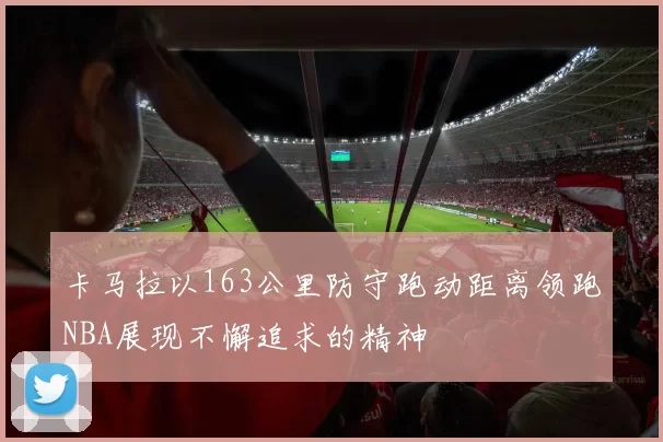 卡马拉以163公里防守跑动距离领跑NBA展现不懈追求的精神