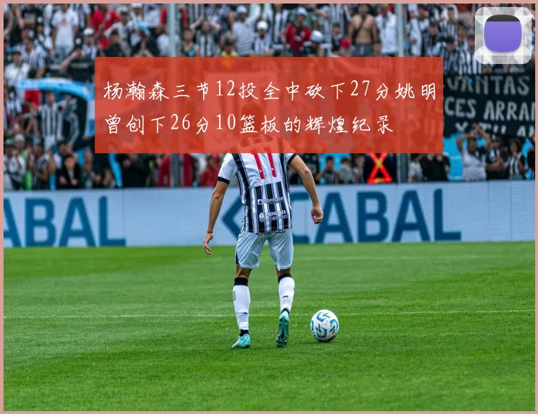 杨瀚森三节12投全中砍下27分姚明曾创下26分10篮板的辉煌纪录