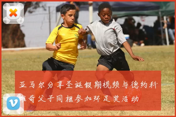亚马尔分享圣诞假期视频与德约科维奇父子同框参加环足奖活动