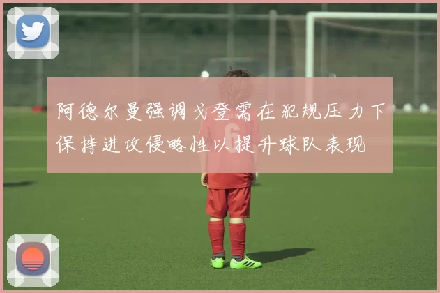阿德尔曼强调戈登需在犯规压力下保持进攻侵略性以提升球队表现