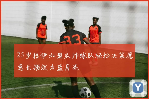 25岁格伊加盟瓜帅球队轻松决策愿意长期效力蓝月亮