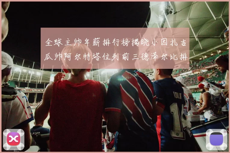 全球主帅年薪排行榜揭晓小因扎吉瓜帅阿尔特塔位列前三德泽尔比排名第六