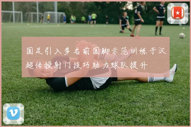 国足引入多名前国脚示范训练于汉超传授射门技巧助力球队提升