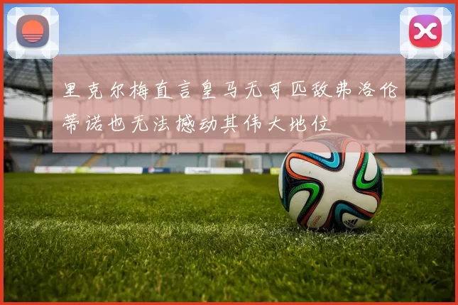 里克尔梅直言皇马无可匹敌弗洛伦蒂诺也无法撼动其伟大地位