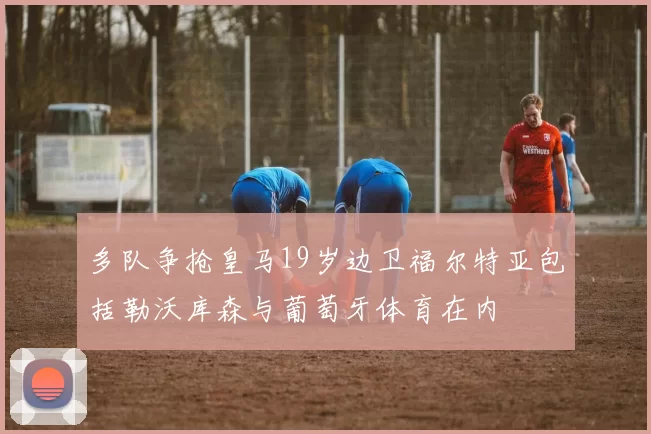 多队争抢皇马19岁边卫福尔特亚包括勒沃库森与葡萄牙体育在内