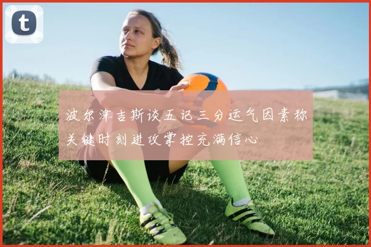 波尔津吉斯谈五记三分运气因素称关键时刻进攻掌控充满信心