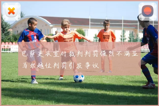 巴萨更衣室对裁判判罚强烈不满亚马尔越位判罚引发争议