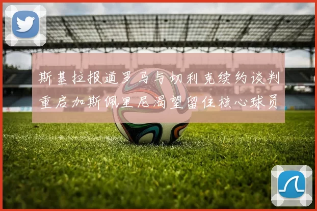 斯基拉报道罗马与切利克续约谈判重启加斯佩里尼渴望留住核心球员
