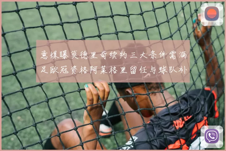 意媒曝莫德里奇续约三大条件需满足欧冠资格阿莱格里留任与球队补强