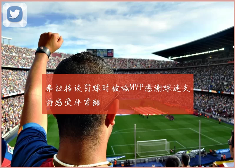 弗拉格谈罚球时被喊MVP感谢球迷支持感受非常酷