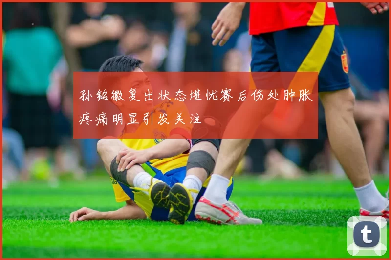 孙铭徽复出状态堪忧赛后伤处肿胀疼痛明显引发关注