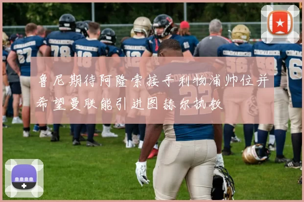 鲁尼期待阿隆索接手利物浦帅位并希望曼联能引进图赫尔执教