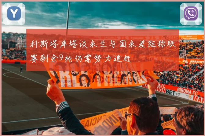 科斯塔库塔谈米兰与国米差距称联赛剩余9轮仍需努力追赶
