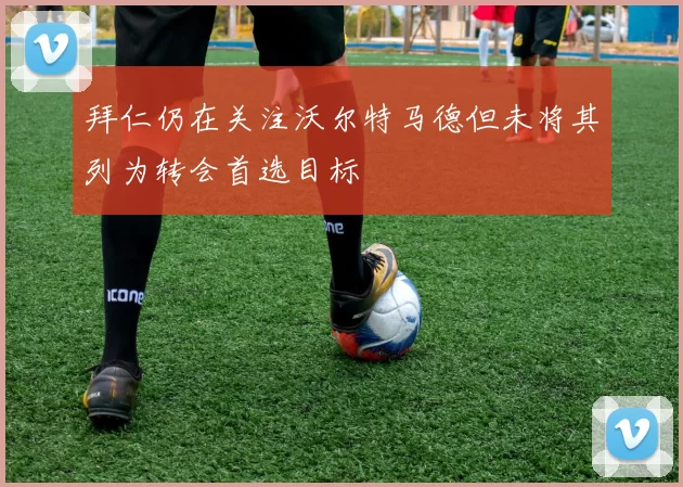 拜仁仍在关注沃尔特马德但未将其列为转会首选目标